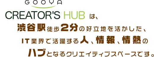 gooya CREATOR'S HUBは、渋谷駅徒歩2分の好立地を活かした、IT業界で活躍する人、情報、情熱のハブとなるクリエイティブスペースです。